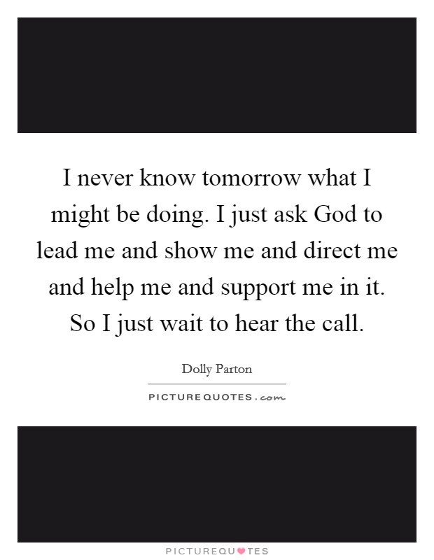 I never know tomorrow what I might be doing. I just ask God to lead me and show me and direct me and help me and support me in it. So I just wait to hear the call Picture Quote #1