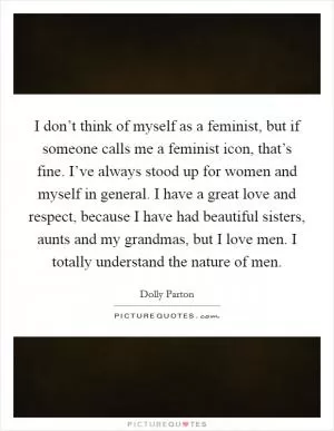 I don’t think of myself as a feminist, but if someone calls me a feminist icon, that’s fine. I’ve always stood up for women and myself in general. I have a great love and respect, because I have had beautiful sisters, aunts and my grandmas, but I love men. I totally understand the nature of men Picture Quote #1