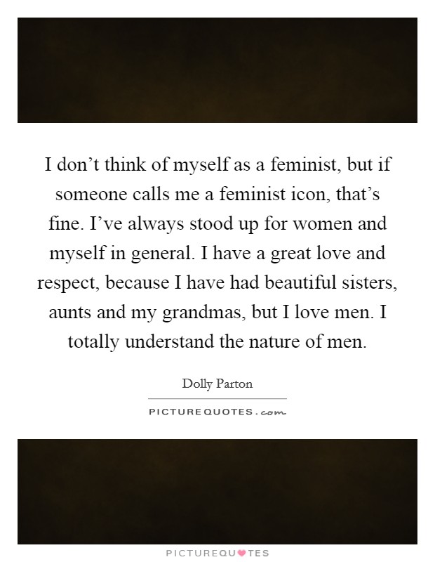 I don't think of myself as a feminist, but if someone calls me a feminist icon, that's fine. I've always stood up for women and myself in general. I have a great love and respect, because I have had beautiful sisters, aunts and my grandmas, but I love men. I totally understand the nature of men Picture Quote #1
