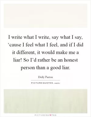 I write what I write, say what I say, ‘cause I feel what I feel, and if I did it different, it would make me a liar! So I’d rather be an honest person than a good liar Picture Quote #1