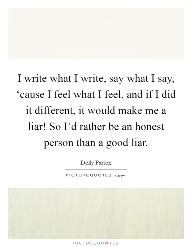 I write what I write, say what I say, ‘cause I feel what I feel, and if I did it different, it would make me a liar! So I'd rather be an honest person than a good liar Picture Quote #1