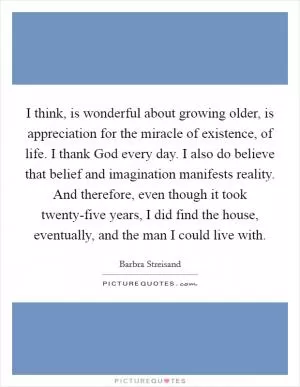 I think, is wonderful about growing older, is appreciation for the miracle of existence, of life. I thank God every day. I also do believe that belief and imagination manifests reality. And therefore, even though it took twenty-five years, I did find the house, eventually, and the man I could live with Picture Quote #1