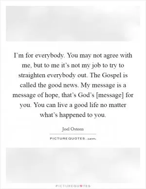I’m for everybody. You may not agree with me, but to me it’s not my job to try to straighten everybody out. The Gospel is called the good news. My message is a message of hope, that’s God’s [message] for you. You can live a good life no matter what’s happened to you Picture Quote #1