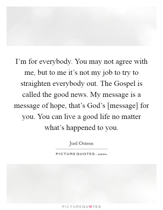 I'm for everybody. You may not agree with me, but to me it's not my job to try to straighten everybody out. The Gospel is called the good news. My message is a message of hope, that's God's [message] for you. You can live a good life no matter what's happened to you Picture Quote #1