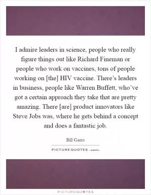 I admire leaders in science, people who really figure things out like Richard Fineman or people who work on vaccines, tons of people working on [the] HIV vaccine. There’s leaders in business, people like Warren Buffett, who’ve got a certain approach they take that are pretty amazing. There [are] product innovators like Steve Jobs was, where he gets behind a concept and does a fantastic job Picture Quote #1