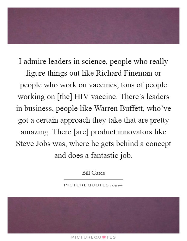 I admire leaders in science, people who really figure things out like Richard Fineman or people who work on vaccines, tons of people working on [the] HIV vaccine. There's leaders in business, people like Warren Buffett, who've got a certain approach they take that are pretty amazing. There [are] product innovators like Steve Jobs was, where he gets behind a concept and does a fantastic job Picture Quote #1