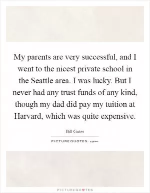 My parents are very successful, and I went to the nicest private school in the Seattle area. I was lucky. But I never had any trust funds of any kind, though my dad did pay my tuition at Harvard, which was quite expensive Picture Quote #1