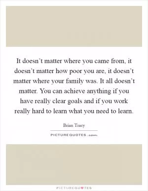 It doesn’t matter where you came from, it doesn’t matter how poor you are, it doesn’t matter where your family was. It all doesn’t matter. You can achieve anything if you have really clear goals and if you work really hard to learn what you need to learn Picture Quote #1