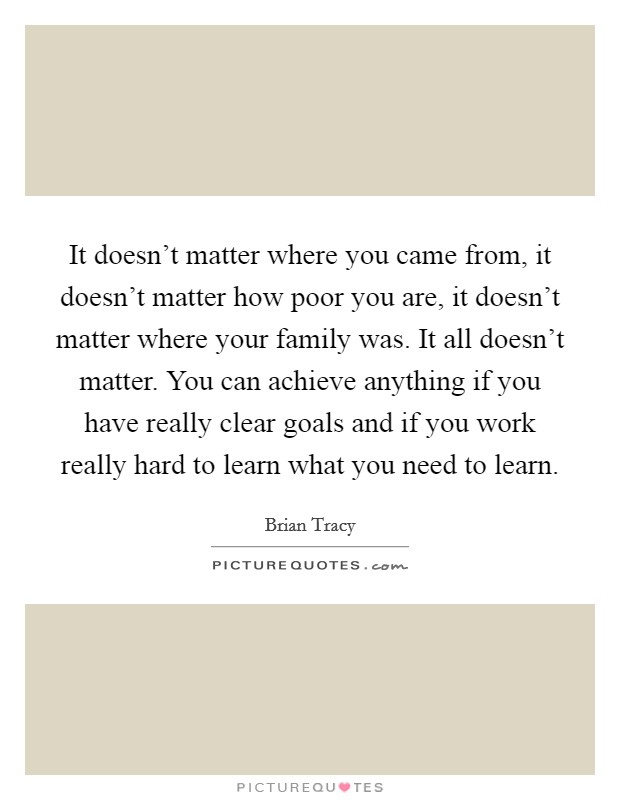 It doesn't matter where you came from, it doesn't matter how poor you are, it doesn't matter where your family was. It all doesn't matter. You can achieve anything if you have really clear goals and if you work really hard to learn what you need to learn Picture Quote #1