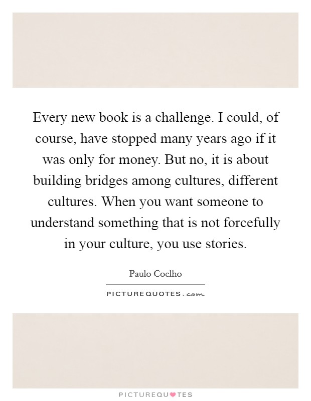Every new book is a challenge. I could, of course, have stopped many years ago if it was only for money. But no, it is about building bridges among cultures, different cultures. When you want someone to understand something that is not forcefully in your culture, you use stories Picture Quote #1