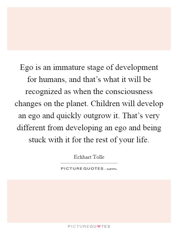 Ego is an immature stage of development for humans, and that's what it will be recognized as when the consciousness changes on the planet. Children will develop an ego and quickly outgrow it. That's very different from developing an ego and being stuck with it for the rest of your life Picture Quote #1