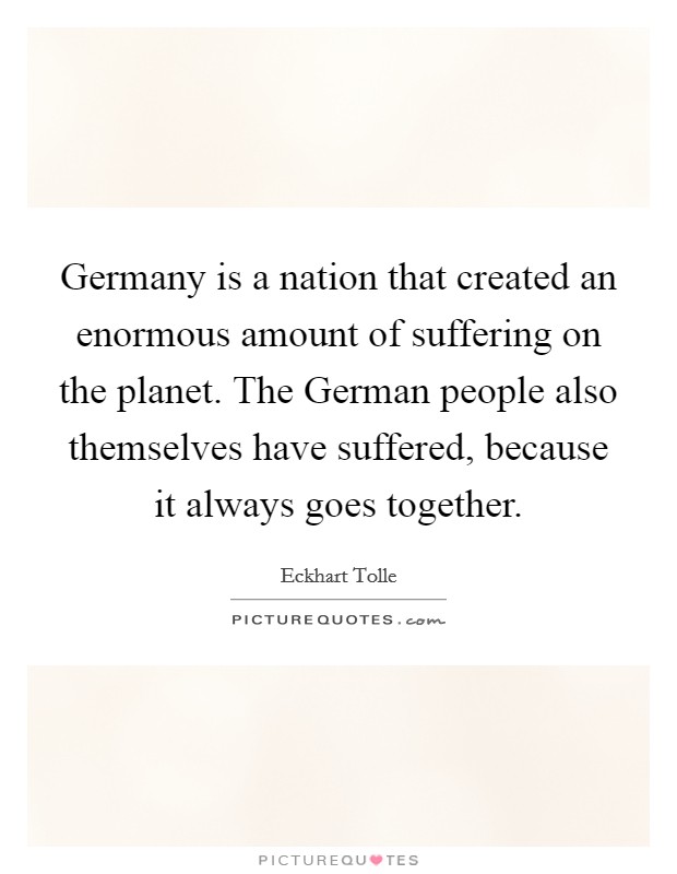 Germany is a nation that created an enormous amount of suffering on the planet. The German people also themselves have suffered, because it always goes together Picture Quote #1
