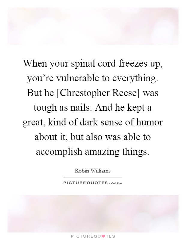 When your spinal cord freezes up, you're vulnerable to everything. But he [Chrestopher Reese] was tough as nails. And he kept a great, kind of dark sense of humor about it, but also was able to accomplish amazing things Picture Quote #1