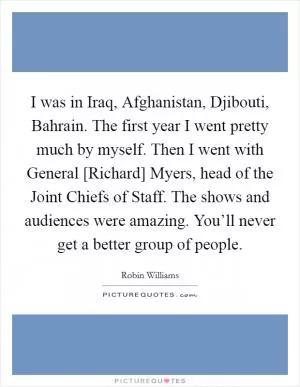 I was in Iraq, Afghanistan, Djibouti, Bahrain. The first year I went pretty much by myself. Then I went with General [Richard] Myers, head of the Joint Chiefs of Staff. The shows and audiences were amazing. You’ll never get a better group of people Picture Quote #1