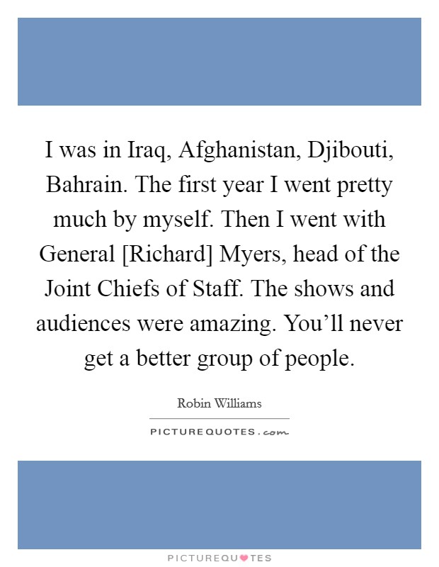 I was in Iraq, Afghanistan, Djibouti, Bahrain. The first year I went pretty much by myself. Then I went with General [Richard] Myers, head of the Joint Chiefs of Staff. The shows and audiences were amazing. You'll never get a better group of people Picture Quote #1
