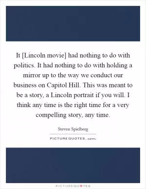 It [Lincoln movie] had nothing to do with politics. It had nothing to do with holding a mirror up to the way we conduct our business on Capitol Hill. This was meant to be a story, a Lincoln portrait if you will. I think any time is the right time for a very compelling story, any time Picture Quote #1