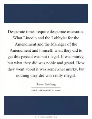 Desperate times require desperate measures. What Lincoln and the Lobbyist for the Amendment and the Manager of the Amendment and himself, what they did to get this passed was not illegal. It was murky, but what they did was noble and grand. How they went about it was somewhat murky, but nothing they did was really illegal Picture Quote #1