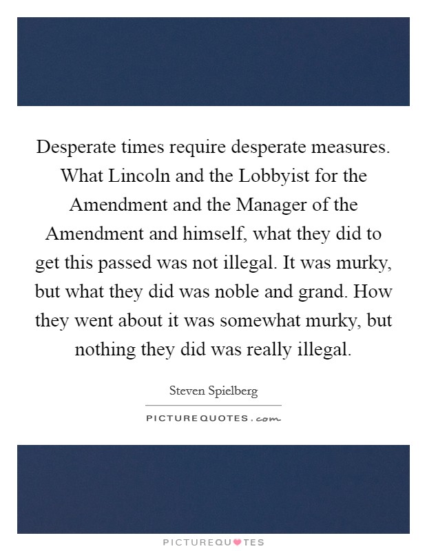 Desperate times require desperate measures. What Lincoln and the Lobbyist for the Amendment and the Manager of the Amendment and himself, what they did to get this passed was not illegal. It was murky, but what they did was noble and grand. How they went about it was somewhat murky, but nothing they did was really illegal Picture Quote #1