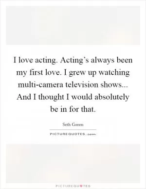I love acting. Acting’s always been my first love. I grew up watching multi-camera television shows... And I thought I would absolutely be in for that Picture Quote #1