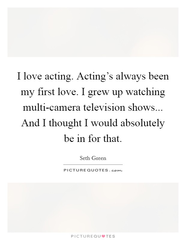 I love acting. Acting's always been my first love. I grew up watching multi-camera television shows... And I thought I would absolutely be in for that Picture Quote #1