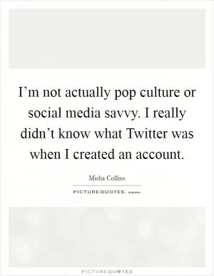I’m not actually pop culture or social media savvy. I really didn’t know what Twitter was when I created an account Picture Quote #1