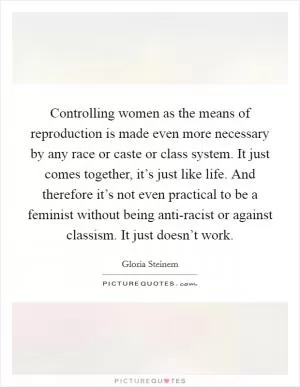 Controlling women as the means of reproduction is made even more necessary by any race or caste or class system. It just comes together, it’s just like life. And therefore it’s not even practical to be a feminist without being anti-racist or against classism. It just doesn’t work Picture Quote #1