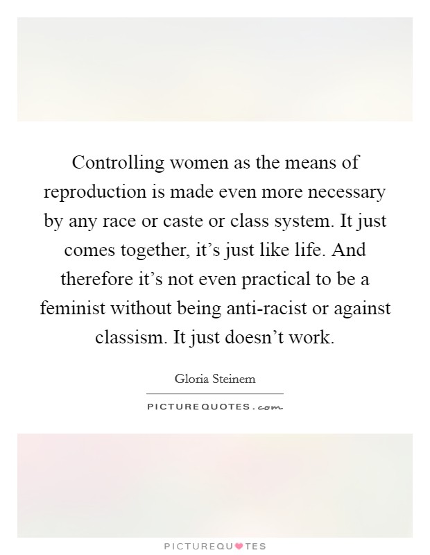 Controlling women as the means of reproduction is made even more necessary by any race or caste or class system. It just comes together, it's just like life. And therefore it's not even practical to be a feminist without being anti-racist or against classism. It just doesn't work Picture Quote #1