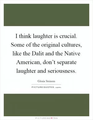 I think laughter is crucial. Some of the original cultures, like the Dalit and the Native American, don’t separate laughter and seriousness Picture Quote #1