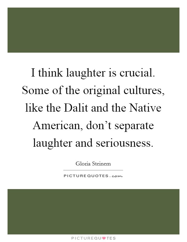 I think laughter is crucial. Some of the original cultures, like the Dalit and the Native American, don't separate laughter and seriousness Picture Quote #1