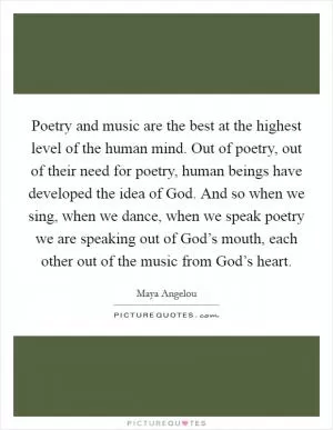 Poetry and music are the best at the highest level of the human mind. Out of poetry, out of their need for poetry, human beings have developed the idea of God. And so when we sing, when we dance, when we speak poetry we are speaking out of God’s mouth, each other out of the music from God’s heart Picture Quote #1