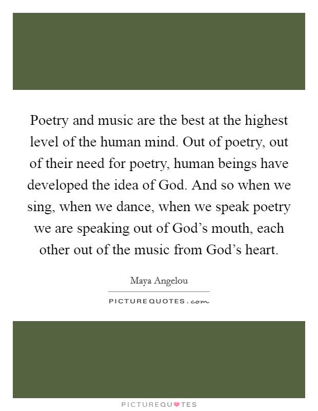 Poetry and music are the best at the highest level of the human mind. Out of poetry, out of their need for poetry, human beings have developed the idea of God. And so when we sing, when we dance, when we speak poetry we are speaking out of God's mouth, each other out of the music from God's heart Picture Quote #1