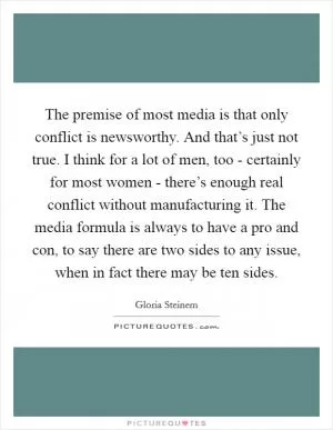 The premise of most media is that only conflict is newsworthy. And that’s just not true. I think for a lot of men, too - certainly for most women - there’s enough real conflict without manufacturing it. The media formula is always to have a pro and con, to say there are two sides to any issue, when in fact there may be ten sides Picture Quote #1