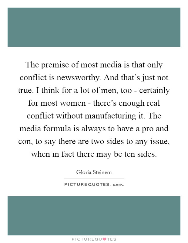 The premise of most media is that only conflict is newsworthy. And that's just not true. I think for a lot of men, too - certainly for most women - there's enough real conflict without manufacturing it. The media formula is always to have a pro and con, to say there are two sides to any issue, when in fact there may be ten sides Picture Quote #1