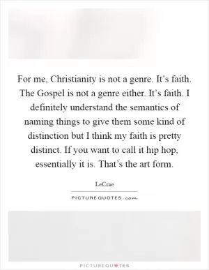 For me, Christianity is not a genre. It’s faith. The Gospel is not a genre either. It’s faith. I definitely understand the semantics of naming things to give them some kind of distinction but I think my faith is pretty distinct. If you want to call it hip hop, essentially it is. That’s the art form Picture Quote #1
