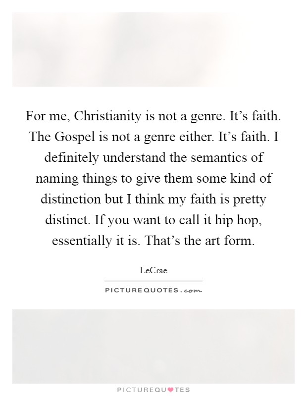 For me, Christianity is not a genre. It's faith. The Gospel is not a genre either. It's faith. I definitely understand the semantics of naming things to give them some kind of distinction but I think my faith is pretty distinct. If you want to call it hip hop, essentially it is. That's the art form Picture Quote #1