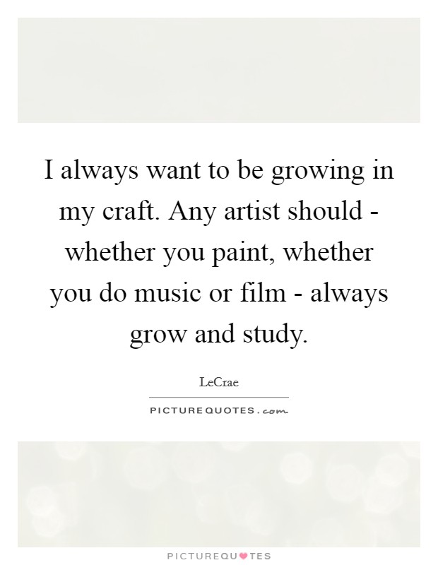 I always want to be growing in my craft. Any artist should - whether you paint, whether you do music or film - always grow and study Picture Quote #1