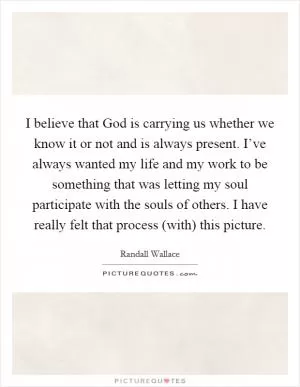 I believe that God is carrying us whether we know it or not and is always present. I’ve always wanted my life and my work to be something that was letting my soul participate with the souls of others. I have really felt that process (with) this picture Picture Quote #1