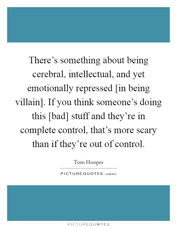 There's something about being cerebral, intellectual, and yet emotionally repressed [in being villain]. If you think someone's doing this [bad] stuff and they're in complete control, that's more scary than if they're out of control Picture Quote #1