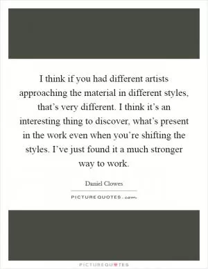 I think if you had different artists approaching the material in different styles, that’s very different. I think it’s an interesting thing to discover, what’s present in the work even when you’re shifting the styles. I’ve just found it a much stronger way to work Picture Quote #1