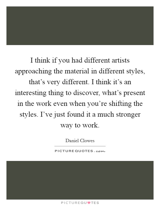 I think if you had different artists approaching the material in different styles, that's very different. I think it's an interesting thing to discover, what's present in the work even when you're shifting the styles. I've just found it a much stronger way to work Picture Quote #1