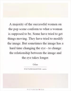 A majority of the successful women on the pop scene conform to what a woman is supposed to be. Some have tried to get things moving. They have tried to modify the image. But sometimes the image has a hard time changing the eye - to change the relationship between the image and the eye takes longer Picture Quote #1