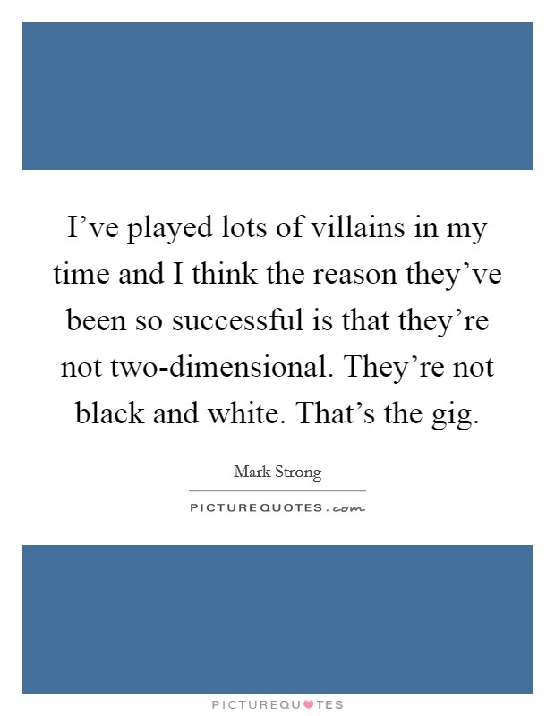 I've played lots of villains in my time and I think the reason they've been so successful is that they're not two-dimensional. They're not black and white. That's the gig Picture Quote #1