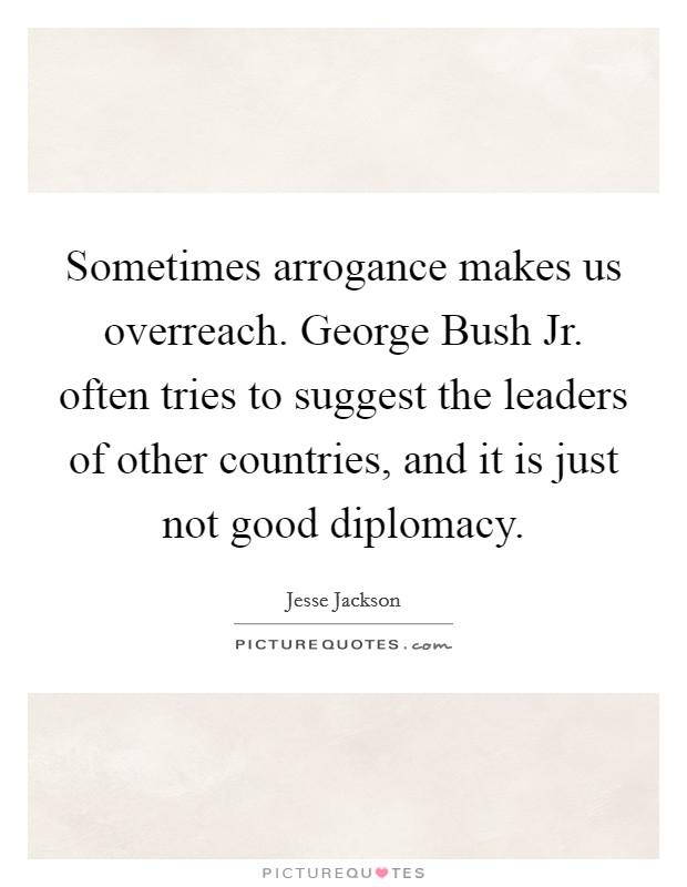 Sometimes arrogance makes us overreach. George Bush Jr. often tries to suggest the leaders of other countries, and it is just not good diplomacy Picture Quote #1