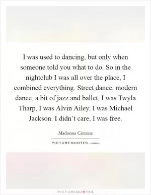I was used to dancing, but only when someone told you what to do. So in the nightclub I was all over the place, I combined everything. Street dance, modern dance, a bit of jazz and ballet, I was Twyla Tharp, I was Alvin Ailey, I was Michael Jackson. I didn’t care, I was free Picture Quote #1