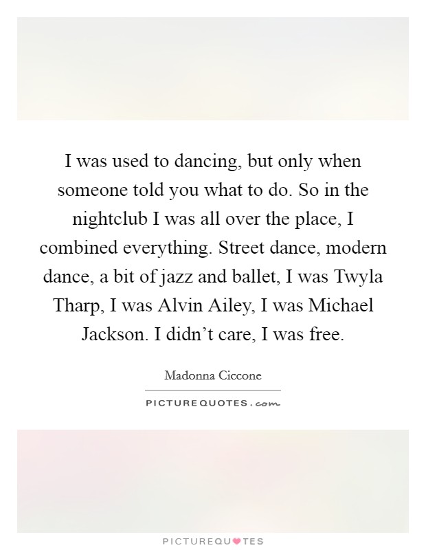 I was used to dancing, but only when someone told you what to do. So in the nightclub I was all over the place, I combined everything. Street dance, modern dance, a bit of jazz and ballet, I was Twyla Tharp, I was Alvin Ailey, I was Michael Jackson. I didn't care, I was free Picture Quote #1