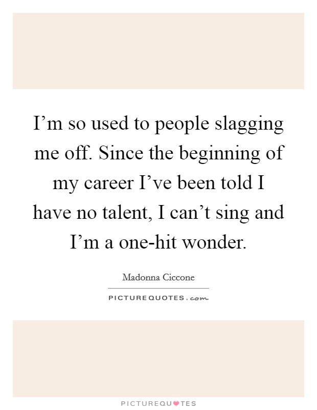 I'm so used to people slagging me off. Since the beginning of my career I've been told I have no talent, I can't sing and I'm a one-hit wonder Picture Quote #1