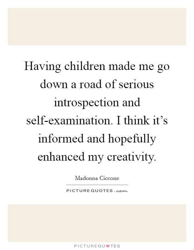 Having children made me go down a road of serious introspection and self-examination. I think it's informed and hopefully enhanced my creativity Picture Quote #1