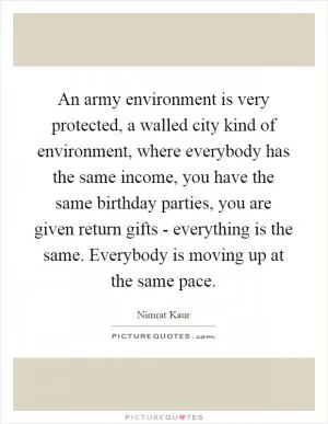 An army environment is very protected, a walled city kind of environment, where everybody has the same income, you have the same birthday parties, you are given return gifts - everything is the same. Everybody is moving up at the same pace Picture Quote #1