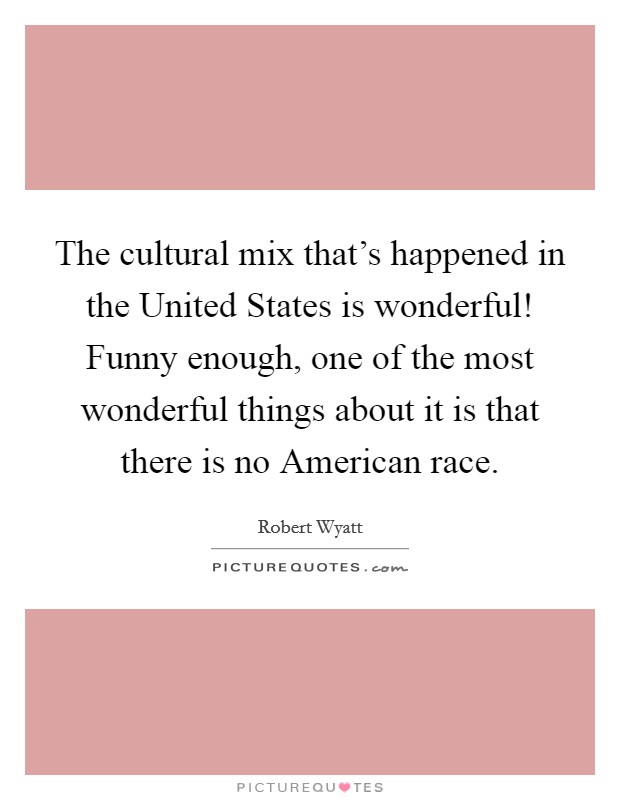 The cultural mix that's happened in the United States is wonderful! Funny enough, one of the most wonderful things about it is that there is no American race Picture Quote #1