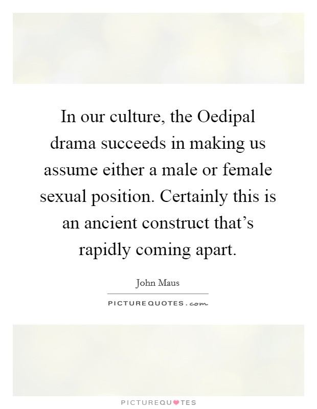 In our culture, the Oedipal drama succeeds in making us assume either a male or female sexual position. Certainly this is an ancient construct that's rapidly coming apart Picture Quote #1